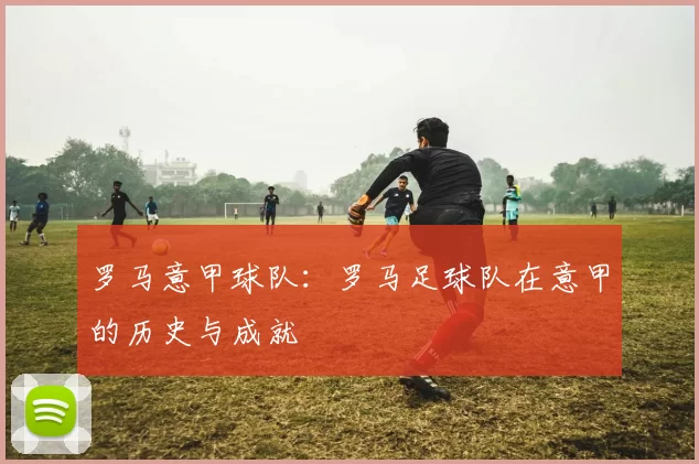 罗马意甲球队：罗马足球队在意甲的历史与成就