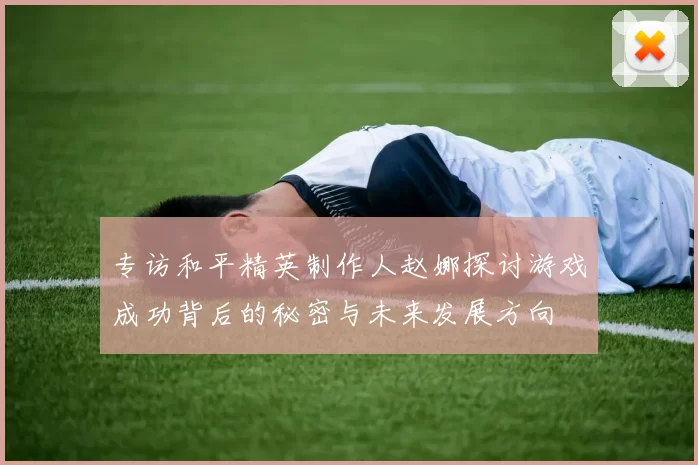 专访和平精英制作人赵娜探讨游戏成功背后的秘密与未来发展方向