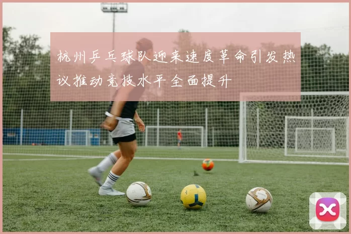 杭州乒乓球队迎来速度革命引发热议推动竞技水平全面提升
