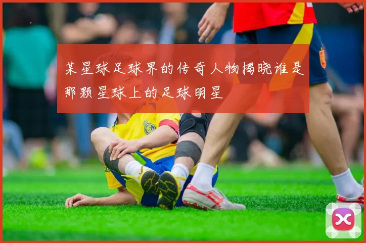 某星球足球界的传奇人物揭晓谁是那颗星球上的足球明星