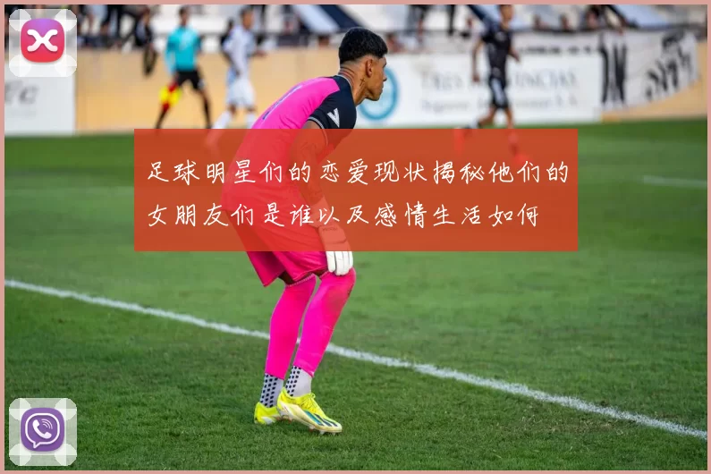 足球明星们的恋爱现状揭秘他们的女朋友们是谁以及感情生活如何