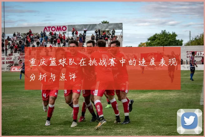 重庆篮球队在挑战赛中的速度表现分析与点评