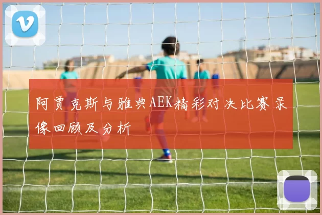 阿贾克斯与雅典AEK精彩对决比赛录像回顾及分析