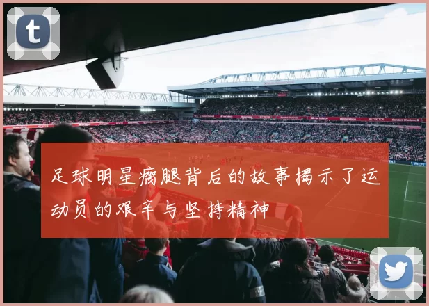 足球明星瘸腿背后的故事揭示了运动员的艰辛与坚持精神