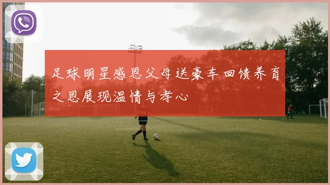 足球明星感恩父母送豪车回馈养育之恩展现温情与孝心