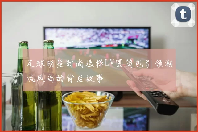 足球明星时尚选择LV圆筒包引领潮流风尚的背后故事