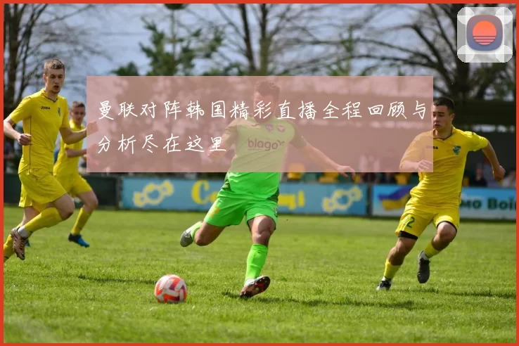 曼联对阵韩国精彩直播全程回顾与分析尽在这里