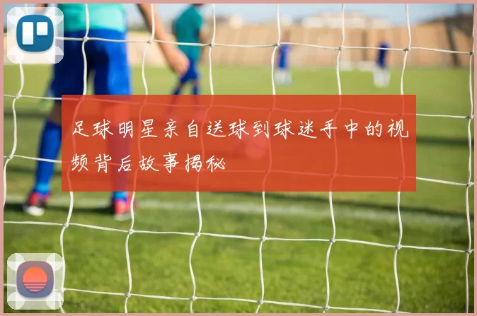 足球明星亲自送球到球迷手中的视频背后故事揭秘