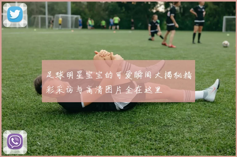 足球明星宝宝的可爱瞬间大揭秘精彩采访与高清图片全在这里