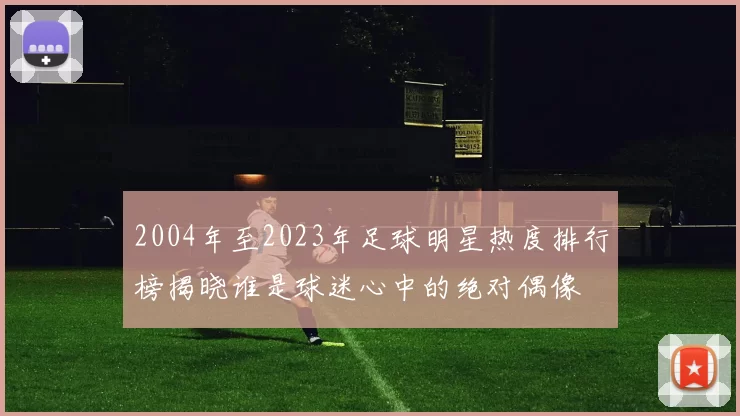 2004年至2023年足球明星热度排行榜揭晓谁是球迷心中的绝对偶像