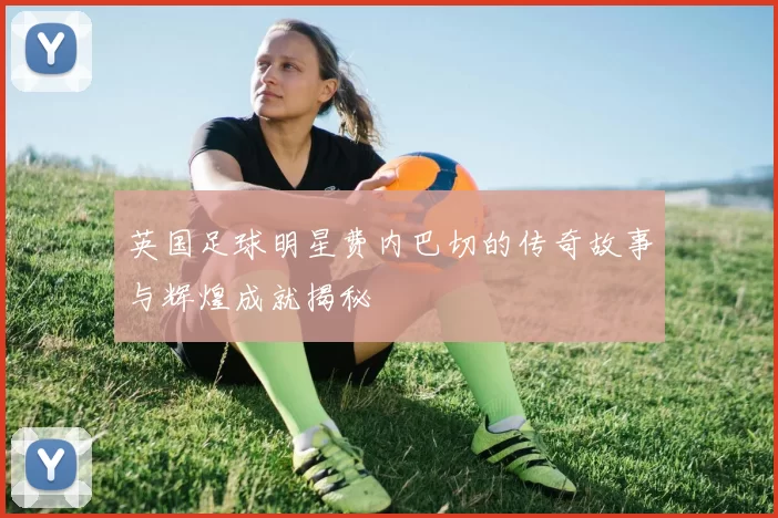 英国足球明星费内巴切的传奇故事与辉煌成就揭秘