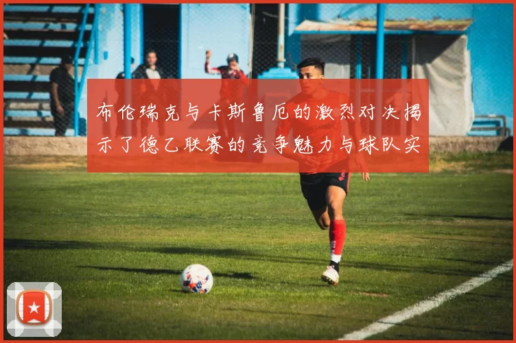 布伦瑞克与卡斯鲁厄的激烈对决揭示了德乙联赛的竞争魅力与球队实力的较量
