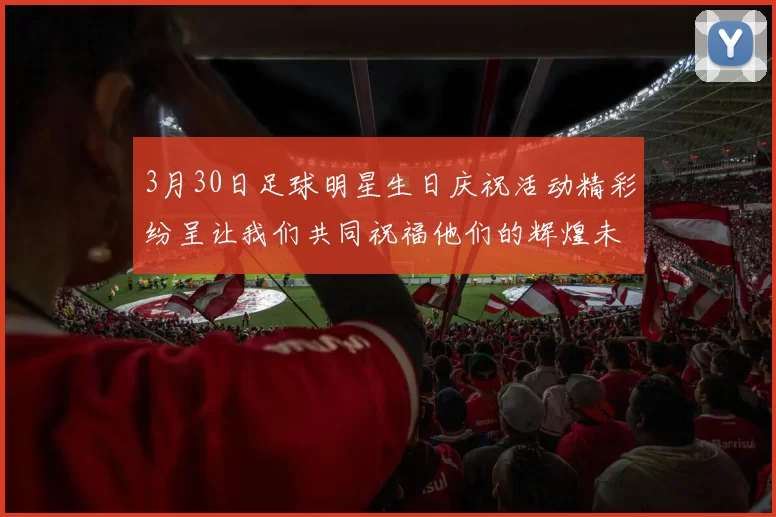 3月30日足球明星生日庆祝活动精彩纷呈让我们共同祝福他们的辉煌未来