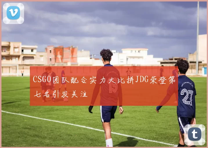 CSGO团队配合实力大比拼JDG荣登第七名引发关注