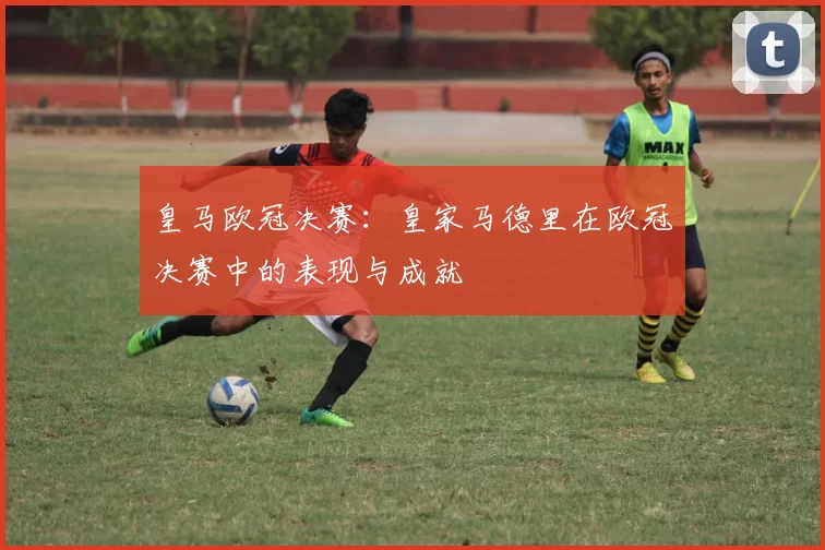 皇马欧冠决赛：皇家马德里在欧冠决赛中的表现与成就