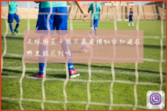 足球明星卡购买渠道揭秘你知道在哪里能买到吗