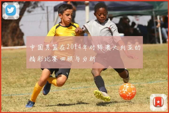 中国男篮在2014年对阵澳大利亚的精彩比赛回顾与分析