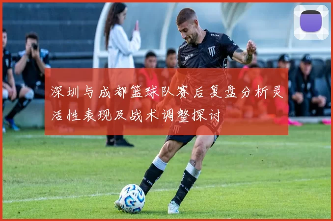 深圳与成都篮球队赛后复盘分析灵活性表现及战术调整探讨