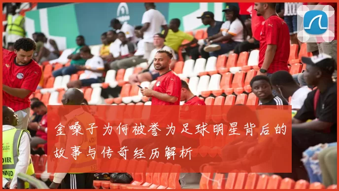 金嗓子为何被誉为足球明星背后的故事与传奇经历解析