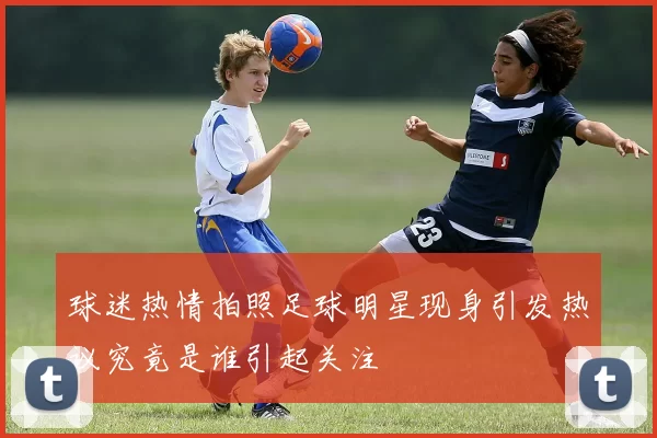 球迷热情拍照足球明星现身引发热议究竟是谁引起关注