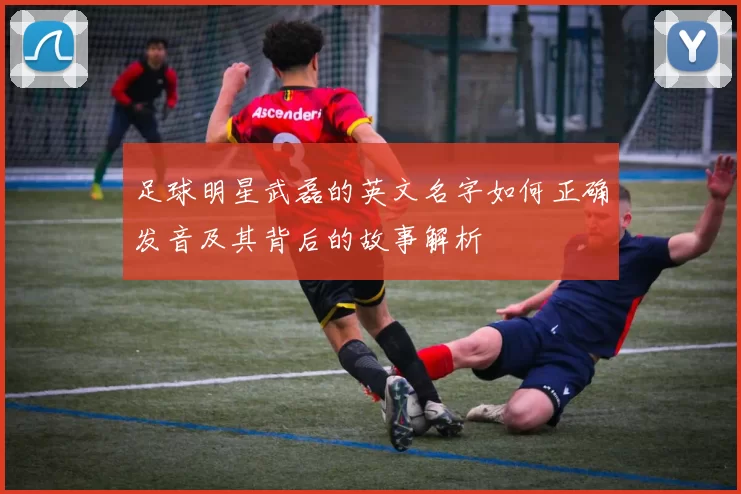 足球明星武磊的英文名字如何正确发音及其背后的故事解析