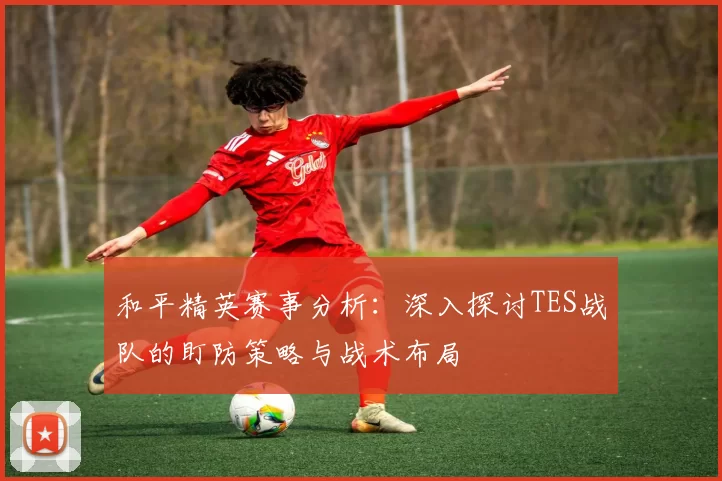 和平精英赛事分析：深入探讨TES战队的盯防策略与战术布局