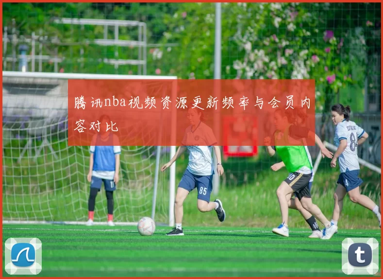 腾讯nba视频资源更新频率与会员内容对比