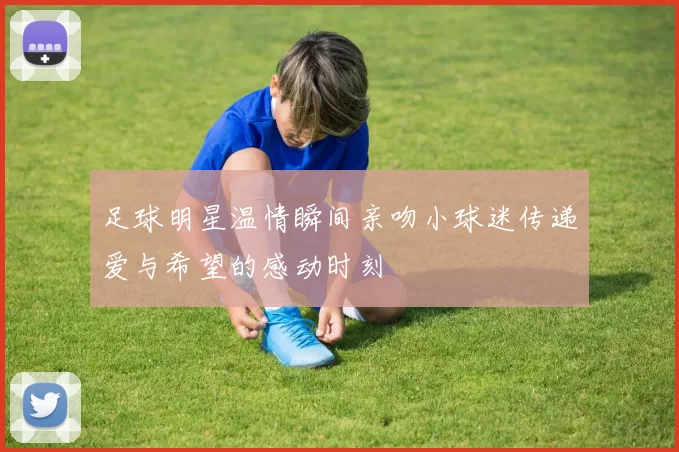足球明星温情瞬间亲吻小球迷传递爱与希望的感动时刻