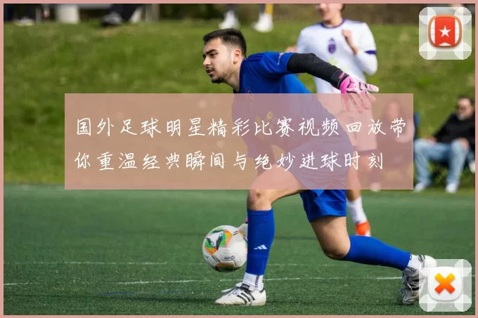 国外足球明星精彩比赛视频回放带你重温经典瞬间与绝妙进球时刻