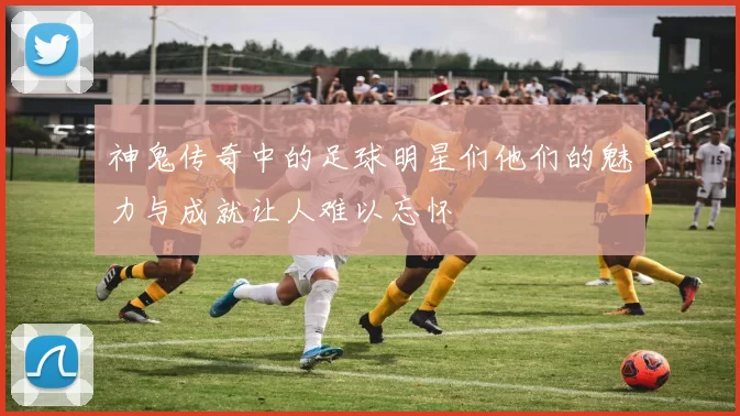 神鬼传奇中的足球明星们他们的魅力与成就让人难以忘怀