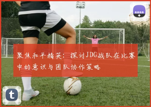 聚焦和平精英：探讨JDG战队在比赛中的意识与团队协作策略