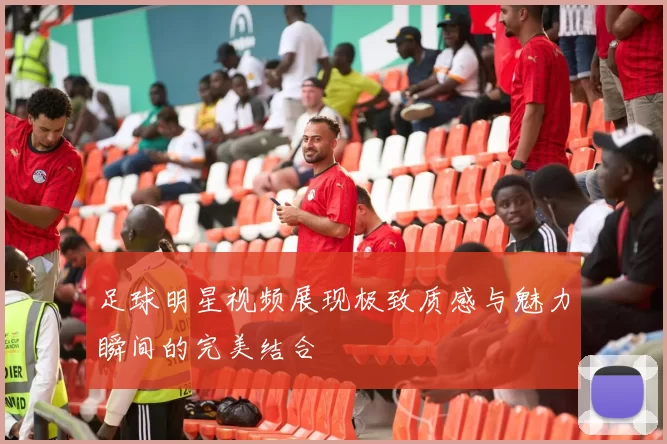 足球明星视频展现极致质感与魅力瞬间的完美结合