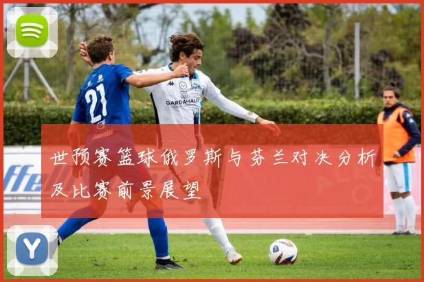 世预赛篮球俄罗斯与芬兰对决分析及比赛前景展望