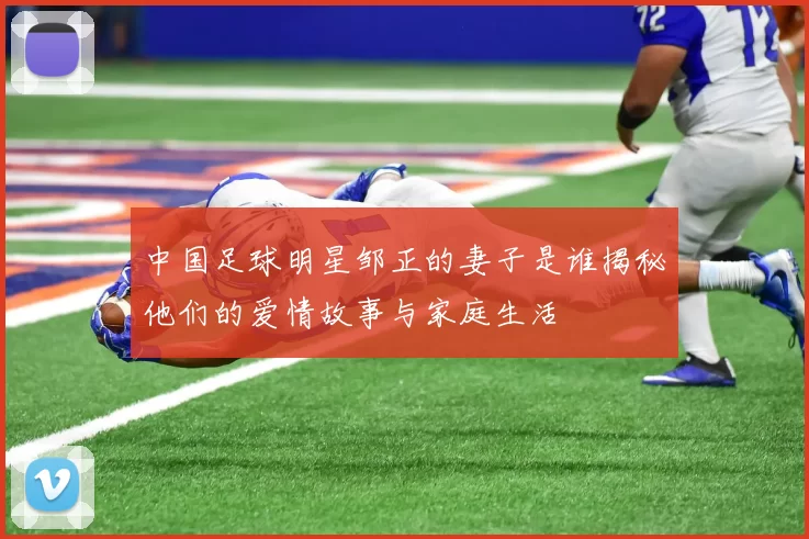 中国足球明星邹正的妻子是谁揭秘他们的爱情故事与家庭生活