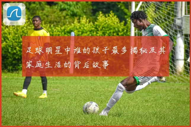 足球明星中谁的孩子最多揭秘及其家庭生活的背后故事