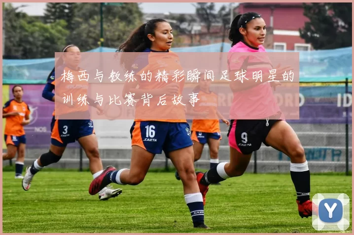 梅西与教练的精彩瞬间足球明星的训练与比赛背后故事