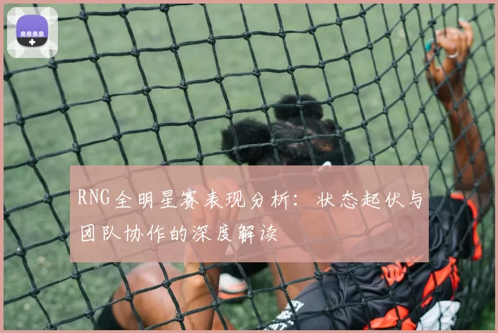 RNG全明星赛表现分析：状态起伏与团队协作的深度解读