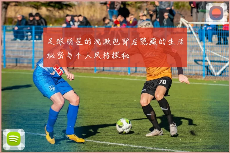 足球明星的洗漱包背后隐藏的生活秘密与个人风格探秘