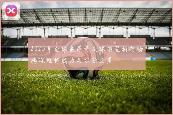 2023年全球最昂贵足球明星排行榜揭晓谁将成为足坛新巨星