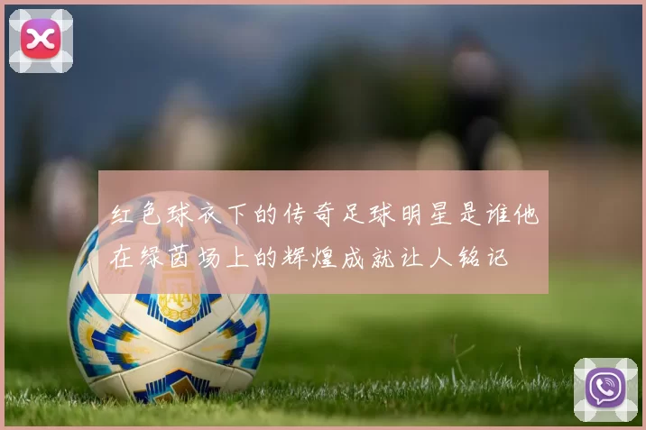 红色球衣下的传奇足球明星是谁他在绿茵场上的辉煌成就让人铭记