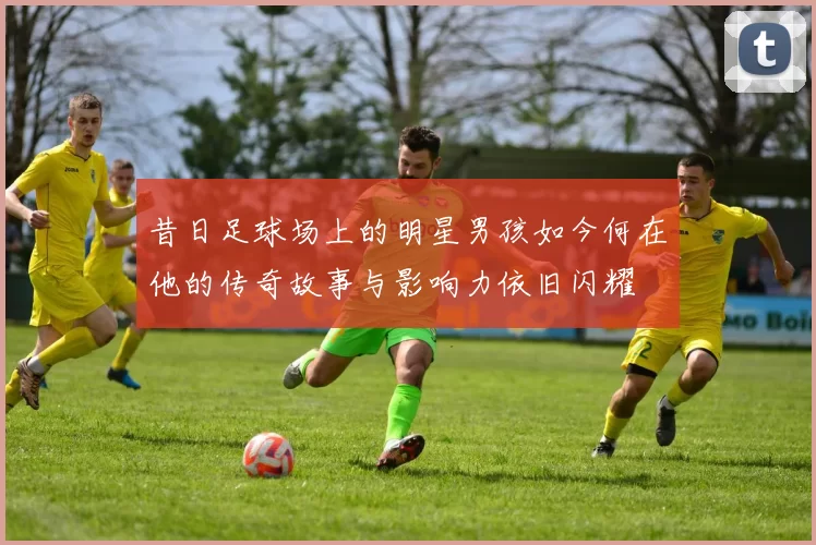 昔日足球场上的明星男孩如今何在他的传奇故事与影响力依旧闪耀