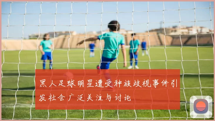 黑人足球明星遭受种族歧视事件引发社会广泛关注与讨论