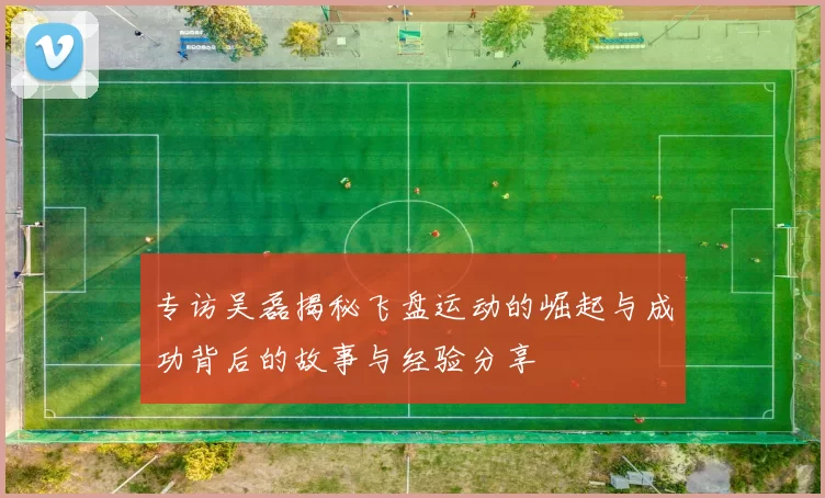 专访吴磊揭秘飞盘运动的崛起与成功背后的故事与经验分享