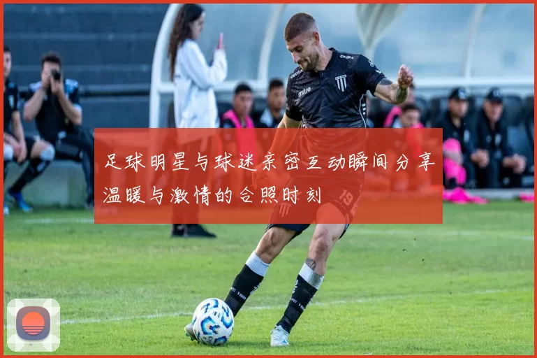 足球明星与球迷亲密互动瞬间分享温暖与激情的合照时刻