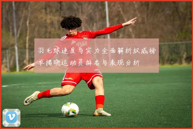 羽毛球速度与实力全面解析权威榜单揭晓运动员排名与表现分析