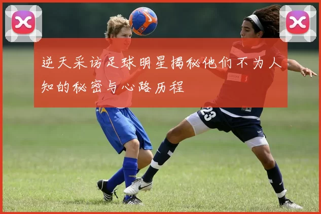 逆天采访足球明星揭秘他们不为人知的秘密与心路历程