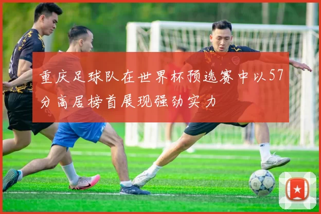 重庆足球队在世界杯预选赛中以57分高居榜首展现强劲实力