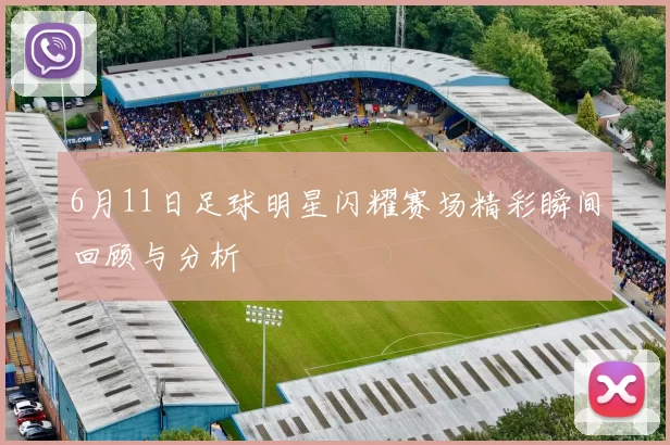 6月11日足球明星闪耀赛场精彩瞬间回顾与分析