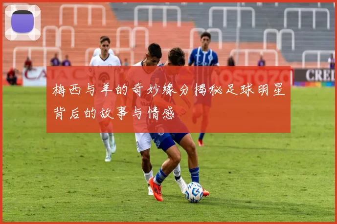 梅西与羊的奇妙缘分揭秘足球明星背后的故事与情感