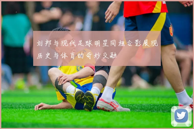 刘邦与现代足球明星同框合影展现历史与体育的奇妙交融
